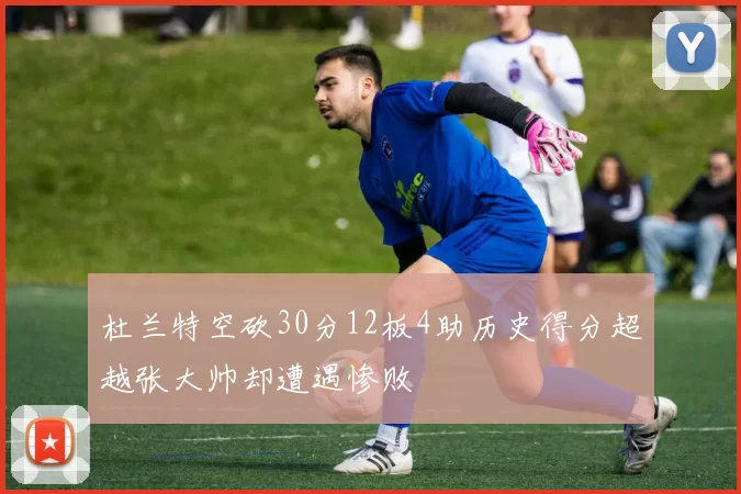 杜兰特空砍30分12板4助历史得分超越张大帅却遭遇惨败