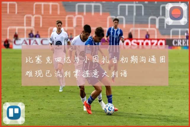 比塞克回忆与小因扎吉初期沟通困难现已流利掌握意大利语