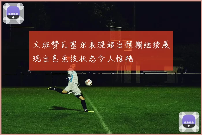 文班赞瓦塞尔表现超出预期继续展现出色竞技状态令人惊艳