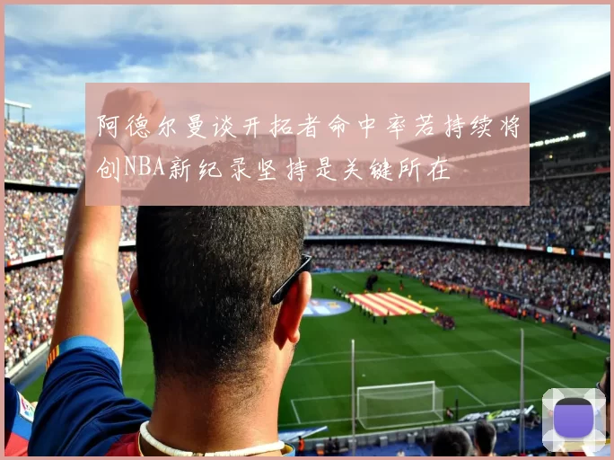 阿德尔曼谈开拓者命中率若持续将创NBA新纪录坚持是关键所在