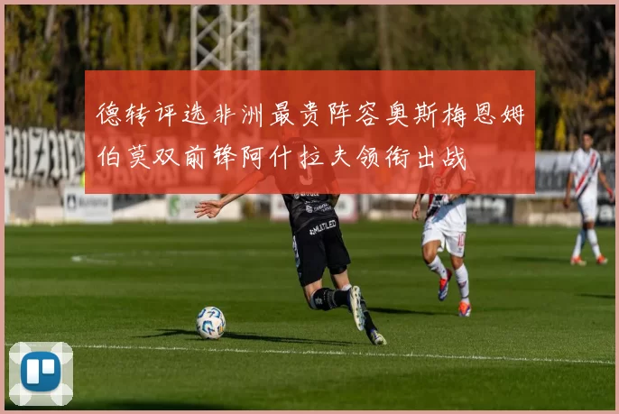德转评选非洲最贵阵容奥斯梅恩姆伯莫双前锋阿什拉夫领衔出战