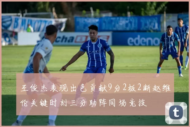 王俊杰表现出色贡献9分2板2断赵维伦关键时刻三分助阵同场竞技