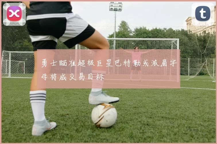 勇士瞄准超级巨星巴特勒或浓眉字母将成交易目标