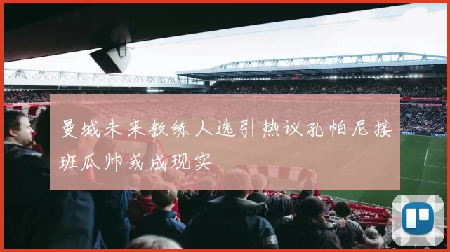 曼城未来教练人选引热议孔帕尼接班瓜帅或成现实