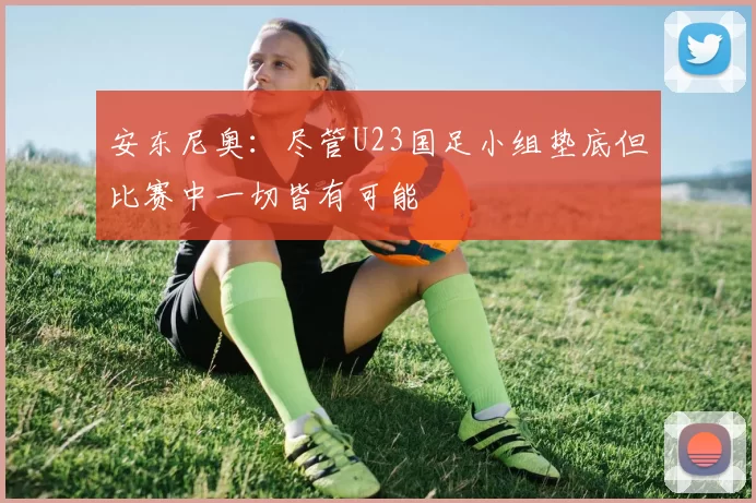 安东尼奥：尽管U23国足小组垫底但比赛中一切皆有可能