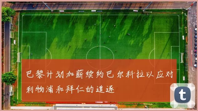 巴黎计划加薪续约巴尔科拉以应对利物浦和拜仁的追逐
