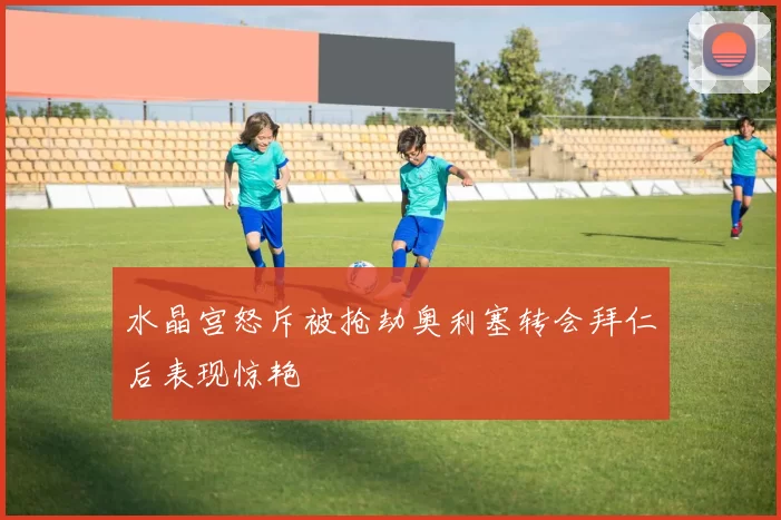 水晶宫怒斥被抢劫奥利塞转会拜仁后表现惊艳
